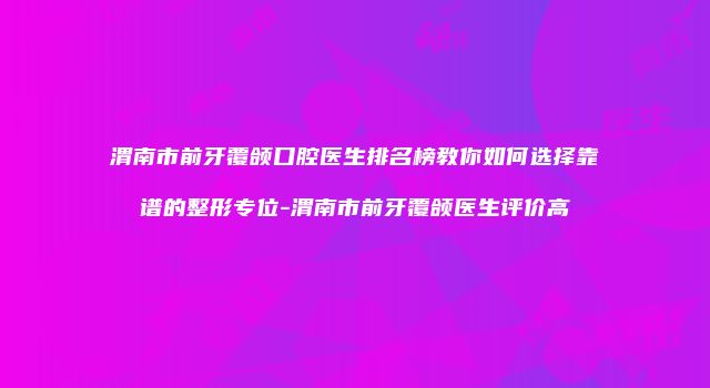 渭南市前牙覆颌口腔医生排名榜教你如何选择靠谱的整形专位-渭南市前牙覆颌医生评价高