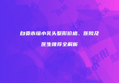 自贡市缩小乳头整形价格、医院及医生推荐全解析
