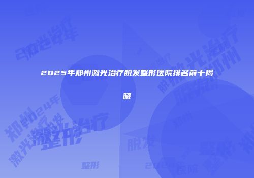 2025年郑州激光治疗脱发整形医院排名前十揭晓