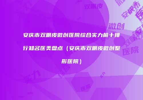 安庆市双眼皮微创医院综合实力前十排行知名医美盘点（安庆市双眼皮微创整形医院）