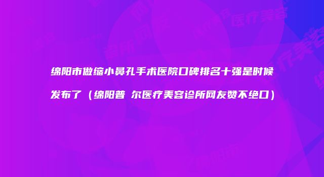 绵阳市做缩小鼻孔手术医院口碑排名十强是时候发布了（绵阳普晞尔医疗美容诊所网友赞不绝口）