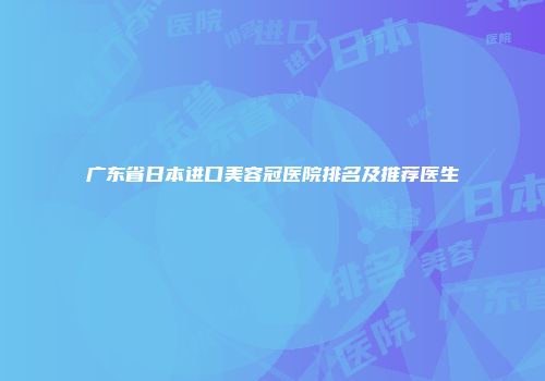 广东省日本进口美容冠医院排名及推荐医生