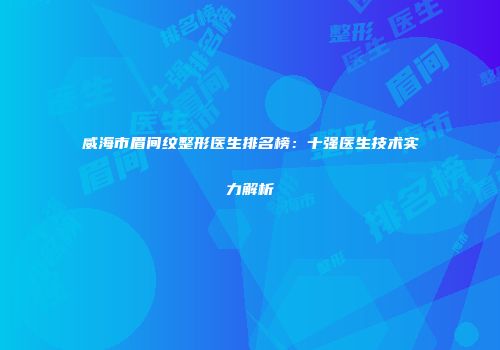 威海市眉间纹整形医生排名榜：十强医生技术实力解析