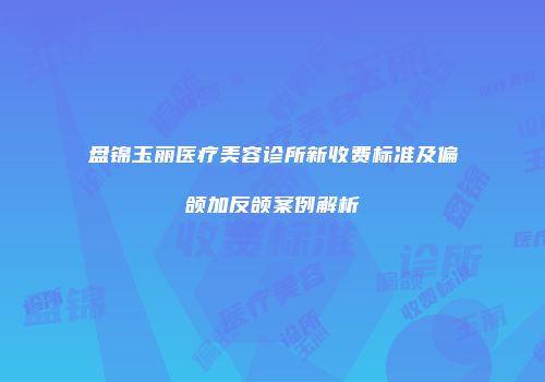 盘锦玉丽医疗美容诊所新收费标准及偏颌加反颌案例解析