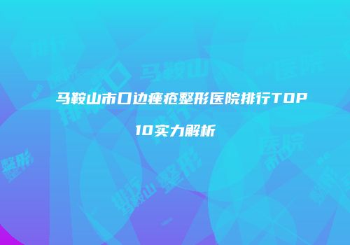 马鞍山市口边痤疮整形医院排行TOP10实力解析