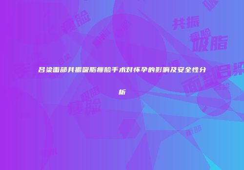 吕梁面部共振吸脂瘦脸手术对怀孕的影响及安全性分析
