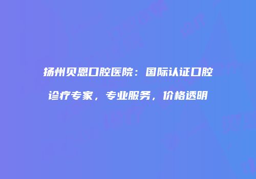 扬州贝恩口腔医院：国际认证口腔诊疗专家，专业服务，价格透明