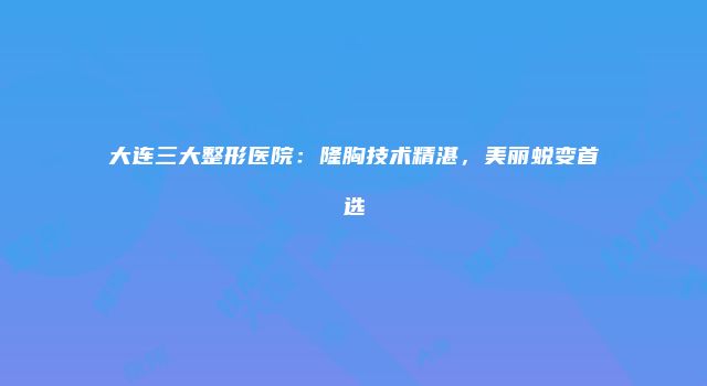 大连三大整形医院：隆胸技术精湛，美丽蜕变首选