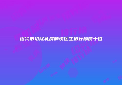 绍兴市切除乳房肿块医生排行榜前十位