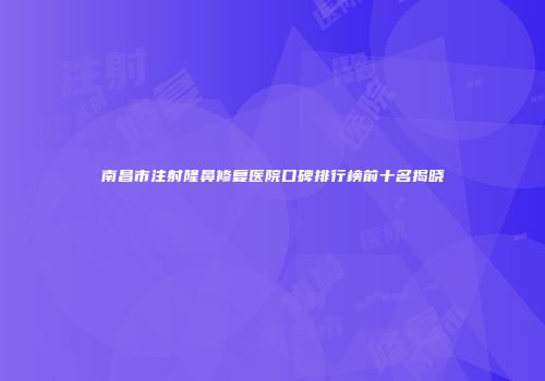 南昌市注射隆鼻修复医院口碑排行榜前十名揭晓