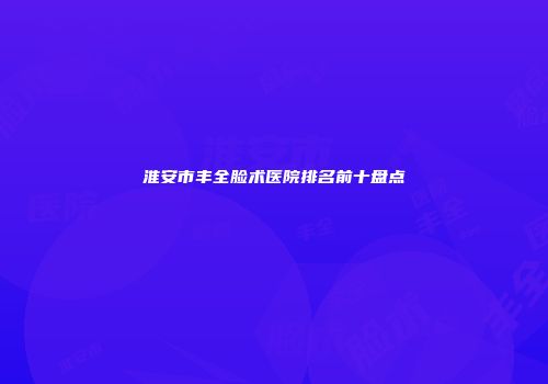淮安市丰全脸术医院排名前十盘点