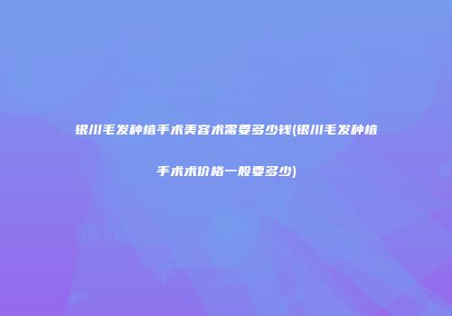 银川毛发种植手术美容术需要多少钱(银川毛发种植手术术价格一般要多少)