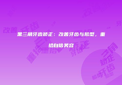 黑三角牙齿矫正：改善牙齿与脸型，重拾自信笑容