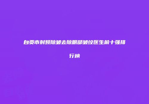 自贡市射频除皱去除眼部皱纹医生前十强排行榜