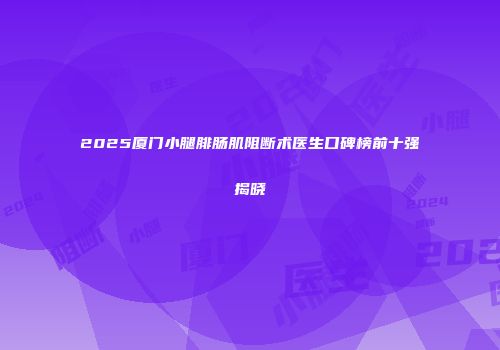 2025厦门小腿腓肠肌阻断术医生口碑榜前十强揭晓