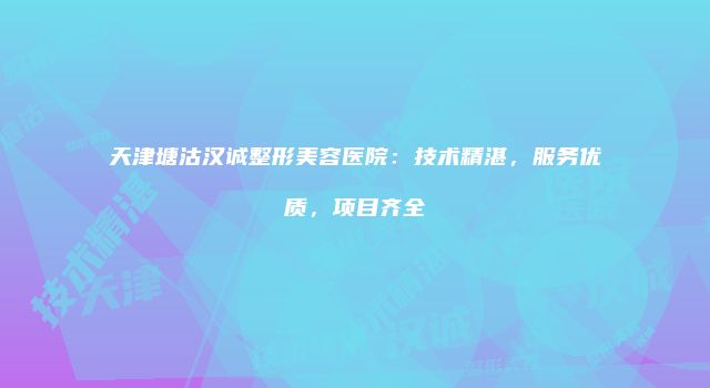 天津塘沽汉诚整形美容医院：技术精湛，服务优质，项目齐全