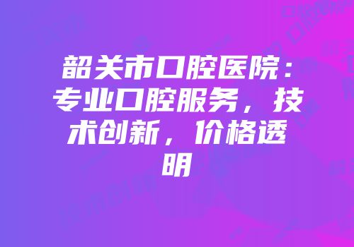 韶关市口腔医院：专业口腔服务，技术创新，价格透明