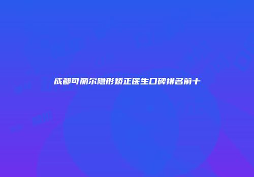 成都可丽尔隐形矫正医生口碑排名前十