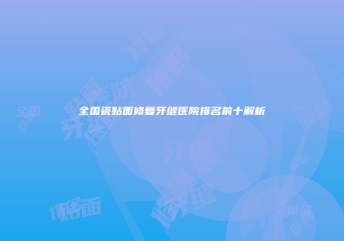 全国瓷贴面修复牙缝医院排名前十解析