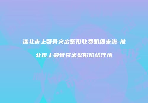 淮北市上颚骨突出整形收费明细来啦-淮北市上颚骨突出整形价格行情