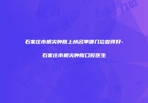 石家庄市根尖肿胀上榜名单哪几位做得好-石家庄市根尖肿胀口腔医生