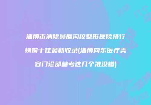 淄博市消除鼻唇沟纹整形医院排行榜前十佳最新收录(淄博向东医疗美容门诊部参考这几个准没错)