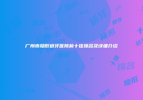 广州市隐形矫牙医院前十佳排名及详细介绍