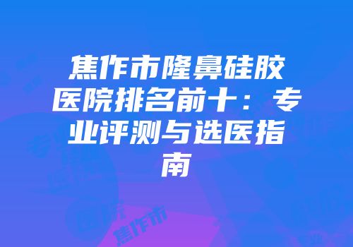 焦作市隆鼻硅胶医院排名前十：专业评测与选医指南