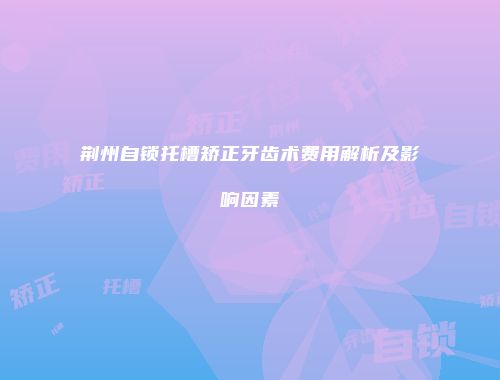 荆州自锁托槽矫正牙齿术费用解析及影响因素