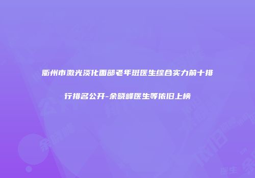 衢州市激光淡化面部老年斑医生综合实力前十排行排名公开-余晓峰医生等依旧上榜