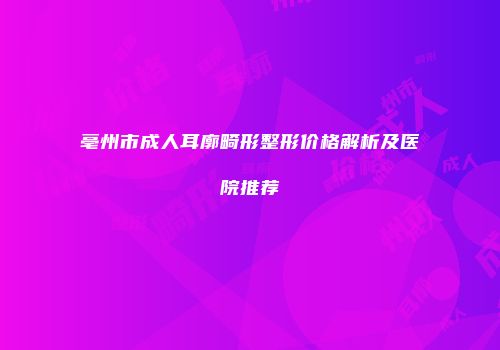 亳州市成人耳廓畸形整形价格解析及医院推荐