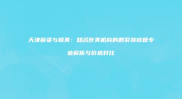 天津丽姿与和美：知名医美机构的唇裂鼻修复专业解析与价格对比