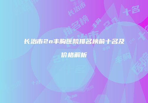 长治市2n丰胸医院排名榜前十名及价格解析