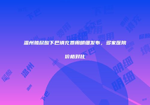 温州玻尿酸下巴填充费用明细发布，多家医院价格对比
