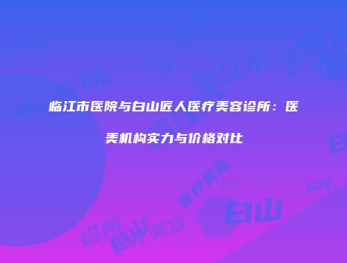 临江市医院与白山匠人医疗美容诊所：医美机构实力与价格对比
