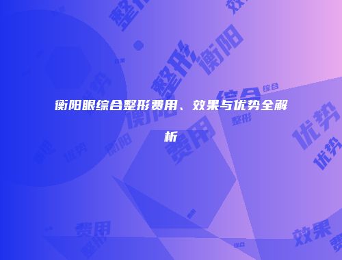 衡阳眼综合整形费用、效果与优势全解析