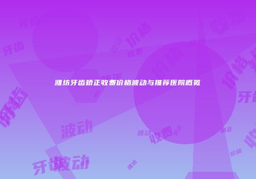 潍坊牙齿矫正收费价格波动与推荐医院概览