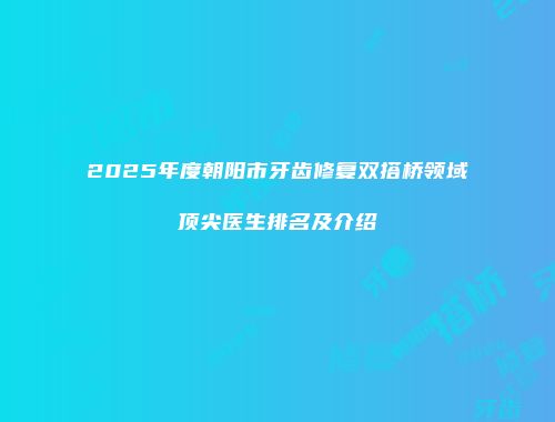 2025年度朝阳市牙齿修复双搭桥领域顶尖医生排名及介绍