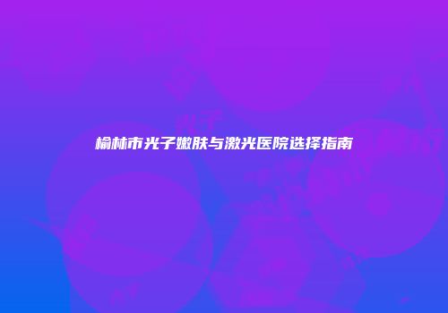 榆林市光子嫩肤与激光医院选择指南