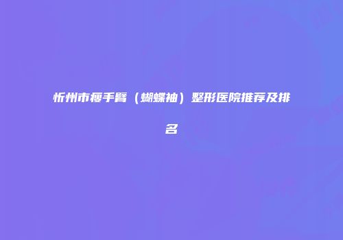 忻州市瘦手臂（蝴蝶袖）整形医院推荐及排名