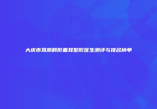 大庆市耳廓畸形垂耳整形医生测评与排名榜单