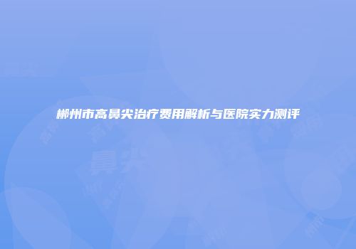 郴州市高鼻尖治疗费用解析与医院实力测评
