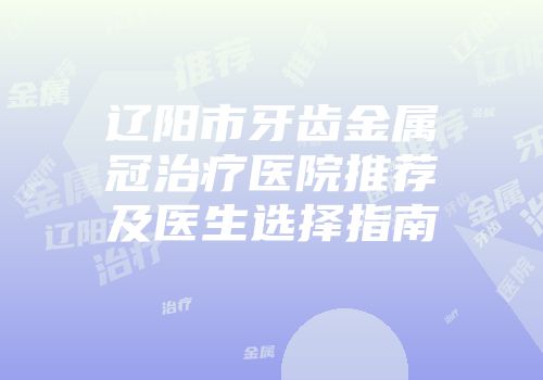 辽阳市牙齿金属冠治疗医院推荐及医生选择指南