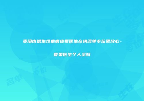 贵阳市增生性疤痕疙瘩医生在榜名单专位更放心-管果医生个人资料