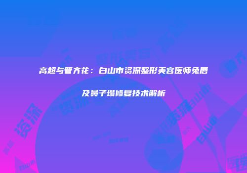 高超与管齐花：白山市资深整形美容医师兔唇及鼻子塌修复技术解析