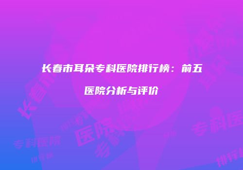 长春市耳朵专科医院排行榜：前五医院分析与评价