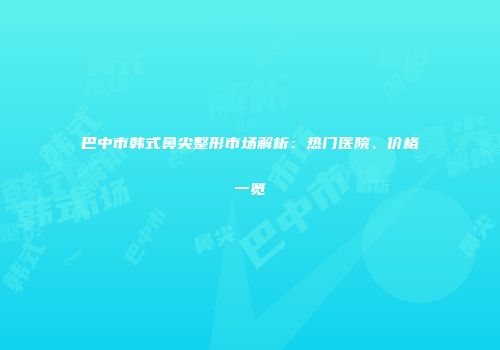 巴中市韩式鼻尖整形市场解析：热门医院、价格一览