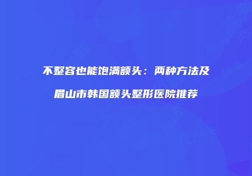 不整容也能饱满额头：两种方法及眉山市韩国额头整形医院推荐