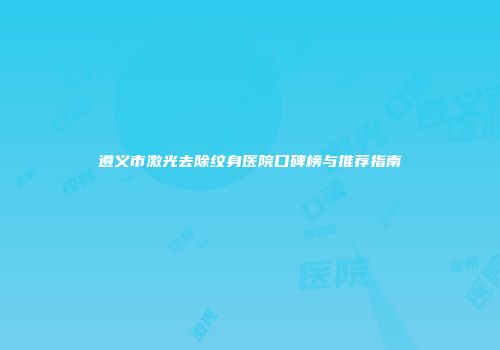 遵义市激光去除纹身医院口碑榜与推荐指南