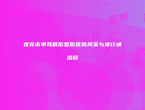 宜宾市单耳畸形整形医院风采与排行榜揭晓